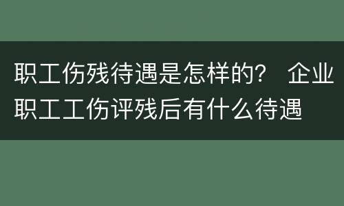 职工伤残待遇是怎样的？ 企业职工工伤评残后有什么待遇