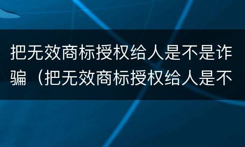 把无效商标授权给人是不是诈骗（把无效商标授权给人是不是诈骗行为）