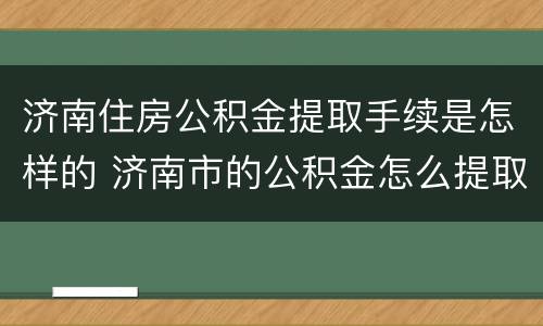 济南住房公积金提取手续是怎样的 济南市的公积金怎么提取