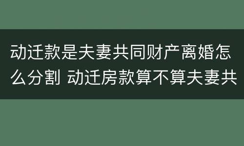 动迁款是夫妻共同财产离婚怎么分割 动迁房款算不算夫妻共同财产