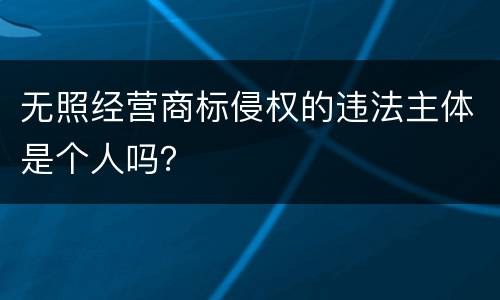 无照经营商标侵权的违法主体是个人吗？