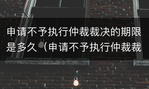 申请不予执行仲裁裁决的期限是多久（申请不予执行仲裁裁决的期限是多久呢）