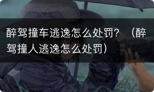 醉驾撞车逃逸怎么处罚？（醉驾撞人逃逸怎么处罚）