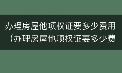 办理房屋他项权证要多少费用（办理房屋他项权证要多少费用呢）