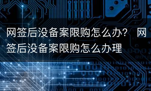 网签后没备案限购怎么办？ 网签后没备案限购怎么办理