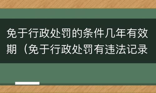 免于行政处罚的条件几年有效期（免于行政处罚有违法记录吗）