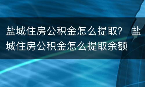 盐城住房公积金怎么提取？ 盐城住房公积金怎么提取余额