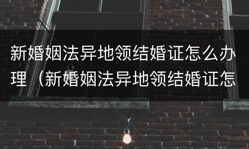 新婚姻法异地领结婚证怎么办理（新婚姻法异地领结婚证怎么办理手续）