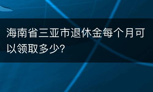 海南省三亚市退休金每个月可以领取多少？