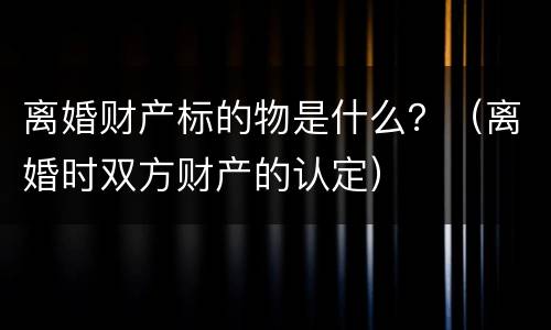 离婚财产标的物是什么？（离婚时双方财产的认定）