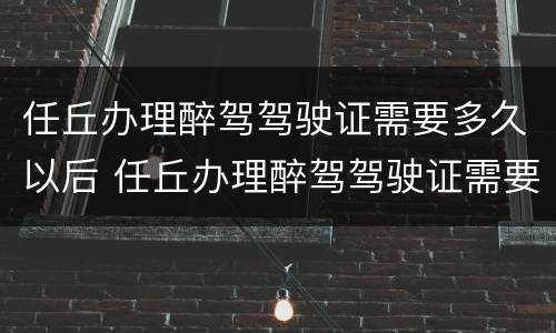 任丘办理醉驾驾驶证需要多久以后 任丘办理醉驾驾驶证需要多久以后考