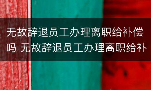 无故辞退员工办理离职给补偿吗 无故辞退员工办理离职给补偿吗合法吗