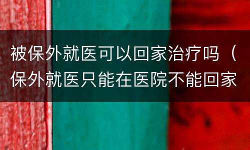 被保外就医可以回家治疗吗（保外就医只能在医院不能回家吗）