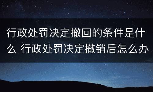 行政处罚决定撤回的条件是什么 行政处罚决定撤销后怎么办