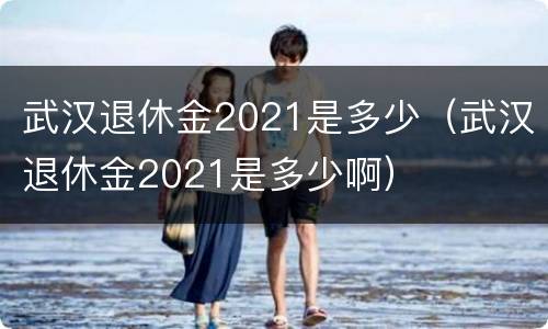 武汉退休金2021是多少（武汉退休金2021是多少啊）