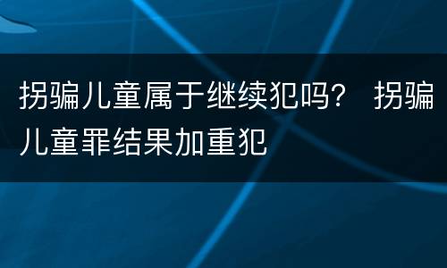 拐骗儿童属于继续犯吗？ 拐骗儿童罪结果加重犯