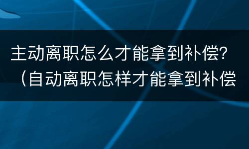 主动离职怎么才能拿到补偿？（自动离职怎样才能拿到补偿金）