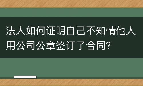 法人如何证明自己不知情他人用公司公章签订了合同？