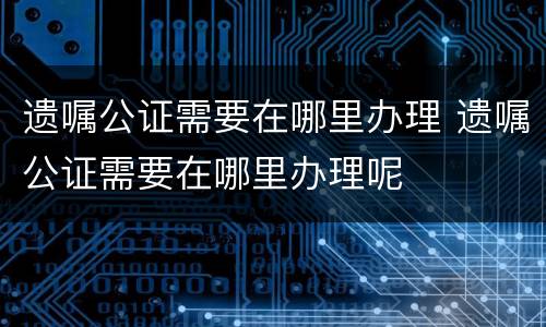 遗嘱公证需要在哪里办理 遗嘱公证需要在哪里办理呢