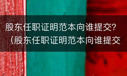 股东任职证明范本向谁提交？（股东任职证明范本向谁提交申请）