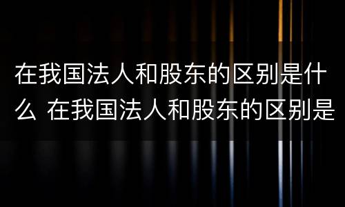 在我国法人和股东的区别是什么 在我国法人和股东的区别是什么呢