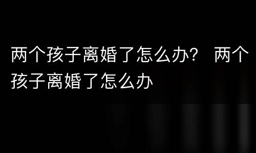 两个孩子离婚了怎么办？ 两个孩子离婚了怎么办