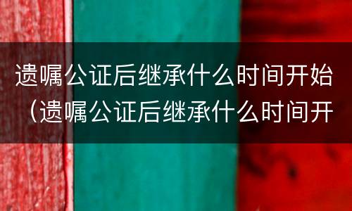 遗嘱公证后继承什么时间开始（遗嘱公证后继承什么时间开始执行）