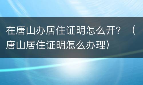 在唐山办居住证明怎么开？（唐山居住证明怎么办理）