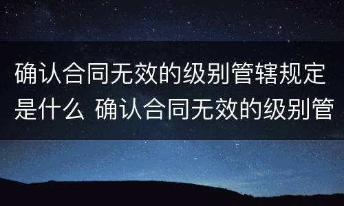 确认合同无效的级别管辖规定是什么 确认合同无效的级别管辖法院