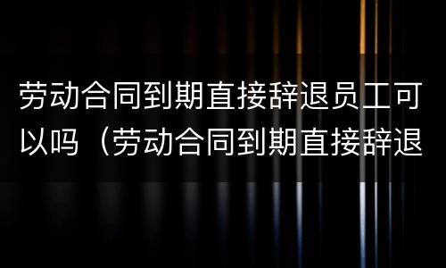 劳动合同到期直接辞退员工可以吗（劳动合同到期直接辞退员工可以吗怎么赔偿）