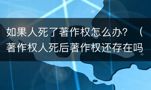 如果人死了著作权怎么办？（著作权人死后著作权还存在吗）