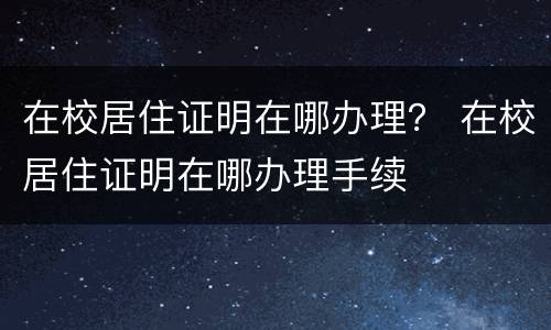 在校居住证明在哪办理？ 在校居住证明在哪办理手续