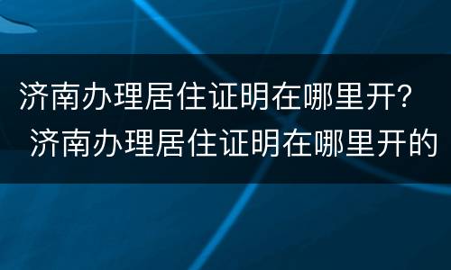 济南办理居住证明在哪里开？ 济南办理居住证明在哪里开的