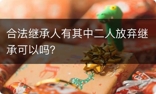 合法继承人有其中二人放弃继承可以吗？