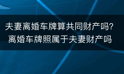 夫妻离婚车牌算共同财产吗？ 离婚车牌照属于夫妻财产吗