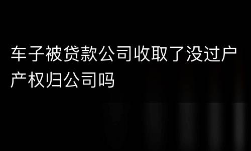 车子被贷款公司收取了没过户产权归公司吗