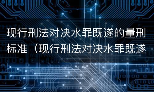 现行刑法对决水罪既遂的量刑标准（现行刑法对决水罪既遂的量刑标准是）