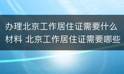 办理北京工作居住证需要什么材料 北京工作居住证需要哪些材料