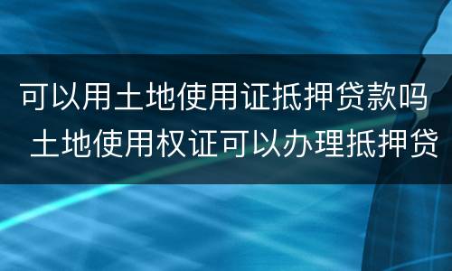 可以用土地使用证抵押贷款吗 土地使用权证可以办理抵押贷款吗