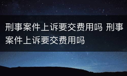 刑事案件上诉要交费用吗 刑事案件上诉要交费用吗