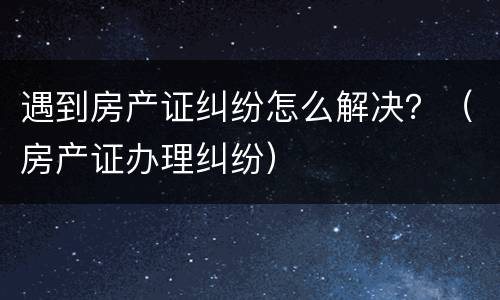 遇到房产证纠纷怎么解决？（房产证办理纠纷）