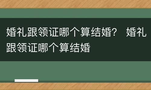 婚礼跟领证哪个算结婚？ 婚礼跟领证哪个算结婚