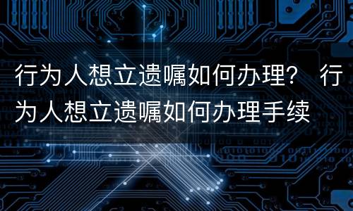 行为人想立遗嘱如何办理？ 行为人想立遗嘱如何办理手续