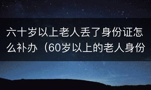 六十岁以上老人丢了身份证怎么补办（60岁以上的老人身份证掉了怎么办）