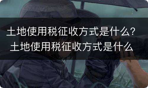 土地使用税征收方式是什么？ 土地使用税征收方式是什么