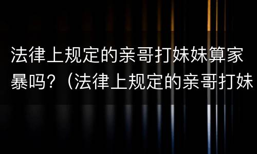 法律上规定的亲哥打妹妹算家暴吗?（法律上规定的亲哥打妹妹算家暴吗）