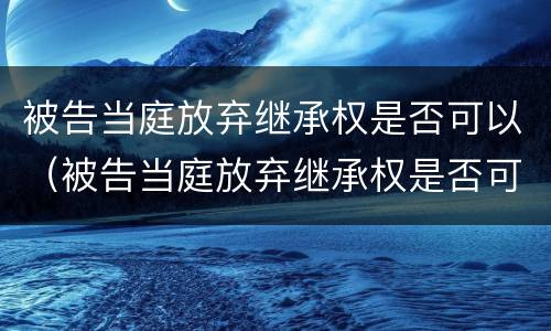 被告当庭放弃继承权是否可以（被告当庭放弃继承权是否可以撤销）