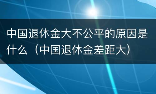 中国退休金大不公平的原因是什么（中国退休金差距大）