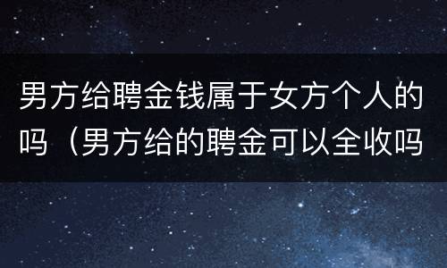 男方给聘金钱属于女方个人的吗（男方给的聘金可以全收吗）