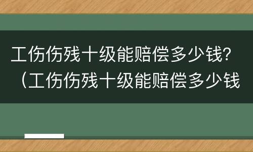 工伤伤残十级能赔偿多少钱？（工伤伤残十级能赔偿多少钱?由谁来支付）